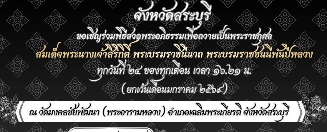 📌 คณะสงฆ์จังหวัดสระบุรี ร่วมกับจังหวัดสระบุรี กำหนดจัดพิธีสวดอภิธรรมเพื่อถวายเป็นพระราชกุศล แด่สมเด็จพระนางเจ้าสิริกิติ พระบรมราชินีนาถ พระบรมราชชนนีพันปีหลวง  ทุกวันที่ ๒๔ ของทุกเดือน เวลา ๑๖.๒๑ น. (ยกเว้นเดือนมกราคม ๒๕๖๙)  ณ วัดมงคลชัยพัฒนา (พระอารามหลวง) อำเภอเฉลิมพระเกียรติ จังหวัดสระบุรี  ทั้งนี้สามารถแจ้งความประสงค์เป็นเจ้าภาพร่วมได้ที่สำนักงานจังหวัดสระบุรี 